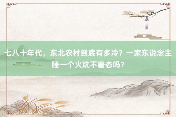 七八十年代,东北农村到底有多冷?一家东说念主睡一个火炕不窘态吗?